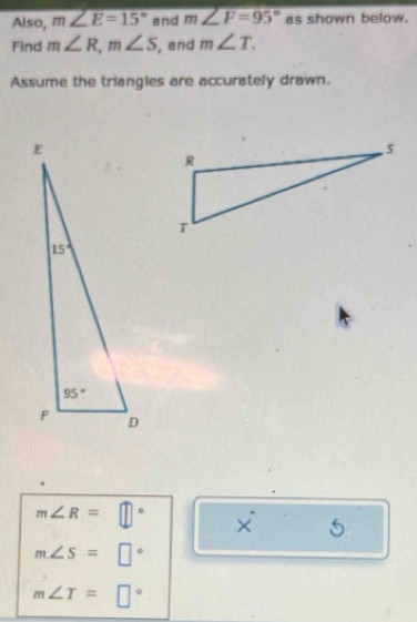 Also, m∠ E=15° and m∠ F=95° as shown below.
Find m∠ R,m∠ S , and m∠ T.
Assume the triangles are accurately drawn.
m∠ R=□° X^(·) _ 4
m∠ S=□°
m∠ T=□°