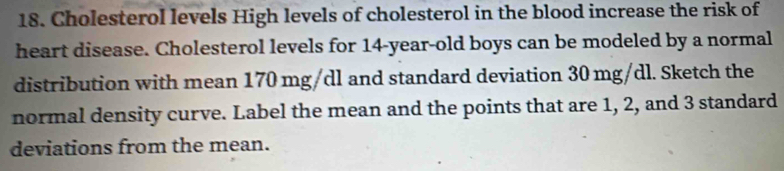 Cholesterol levels High levels of cholesterol in the blood increase the risk of 
heart disease. Cholesterol levels for 14-year-old boys can be modeled by a normal 
distribution with mean 170 mg/dl and standard deviation 30 mg/dl. Sketch the 
normal density curve. Label the mean and the points that are 1, 2, and 3 standard 
deviations from the mean.