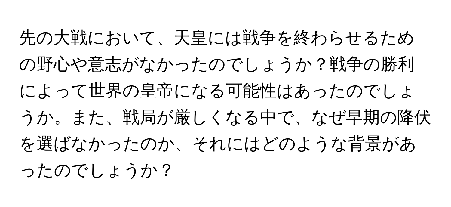 先の大戦において、天皇には戦争を終わらせるための野心や意志がなかったのでしょうか？戦争の勝利によって世界の皇帝になる可能性はあったのでしょうか。また、戦局が厳しくなる中で、なぜ早期の降伏を選ばなかったのか、それにはどのような背景があったのでしょうか？