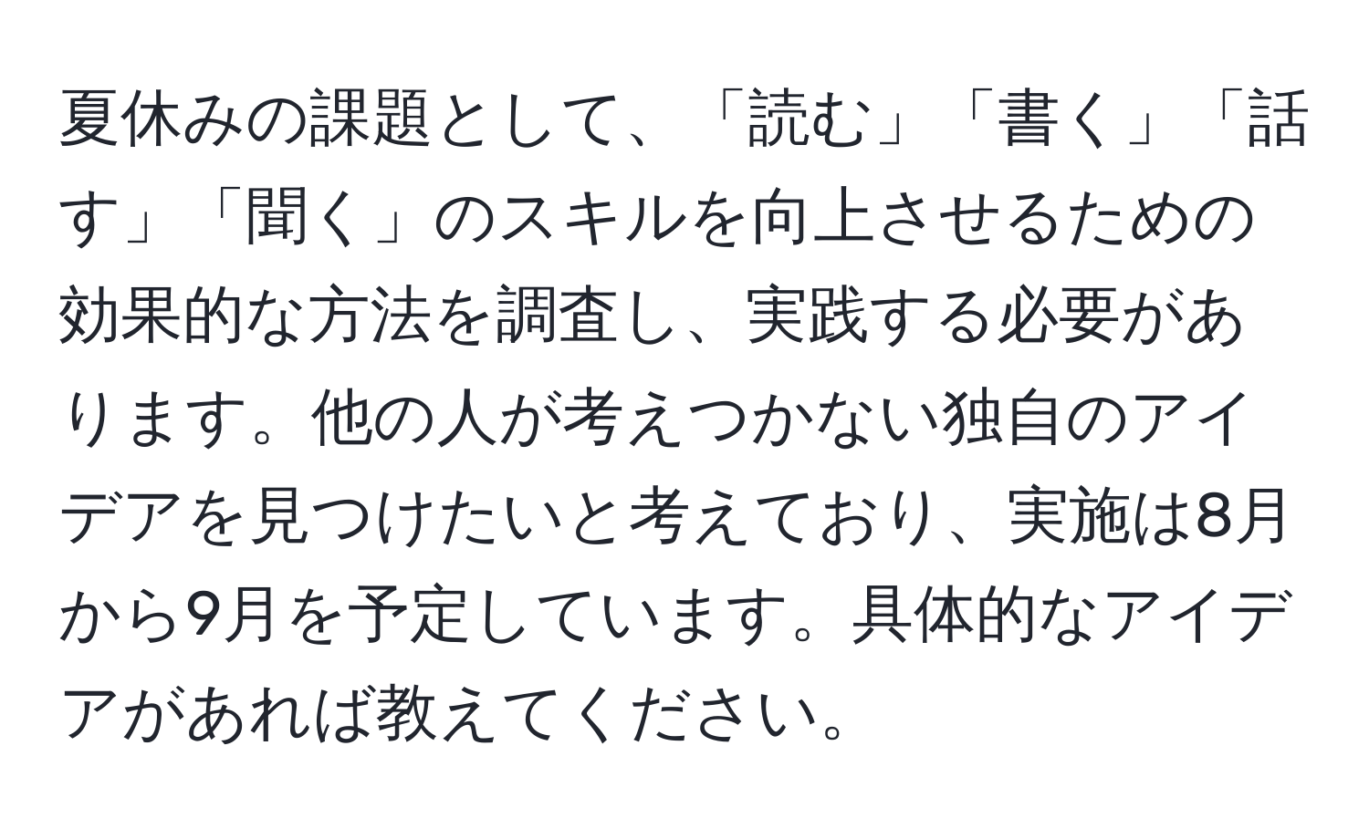 夏休みの課題として、「読む」「書く」「話す」「聞く」のスキルを向上させるための効果的な方法を調査し、実践する必要があります。他の人が考えつかない独自のアイデアを見つけたいと考えており、実施は8月から9月を予定しています。具体的なアイデアがあれば教えてください。