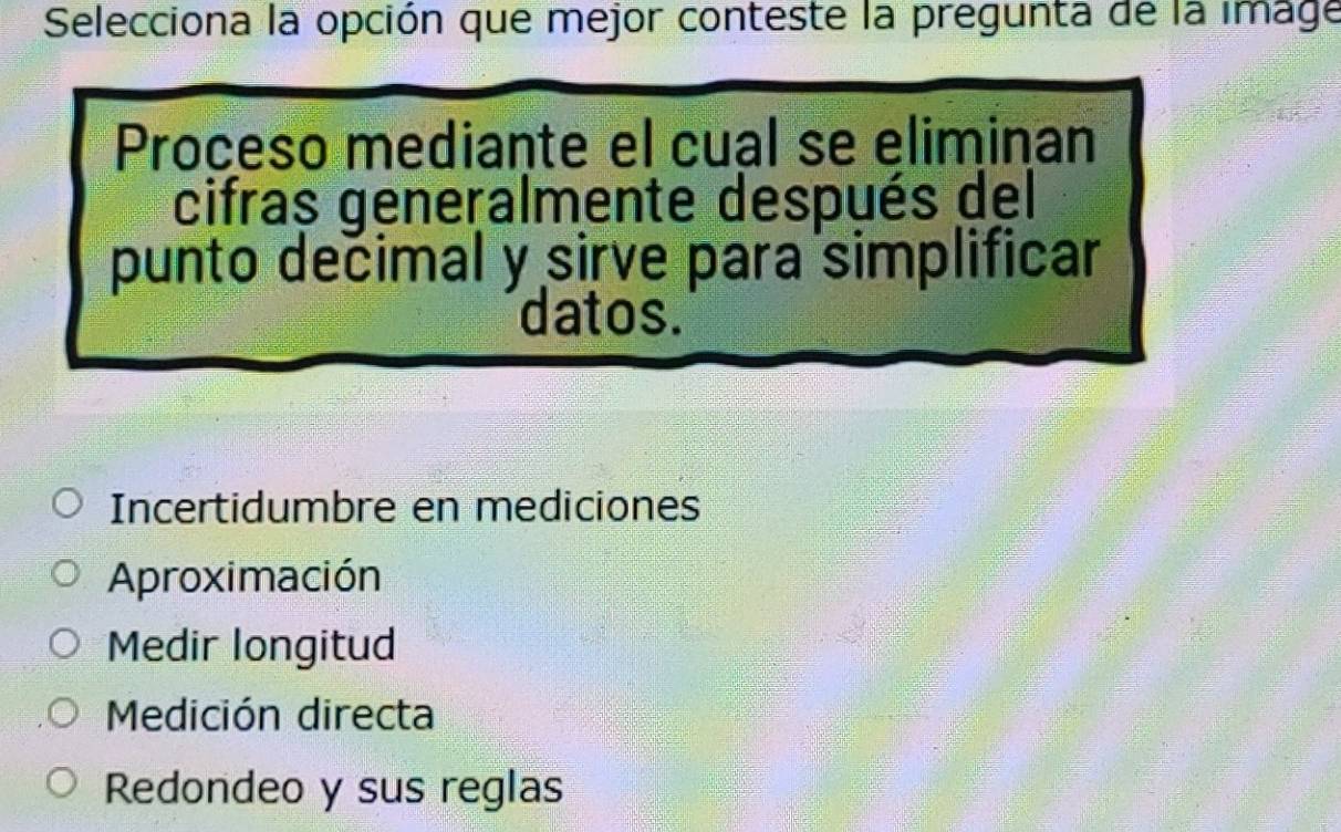 Selecciona la opción que mejor conteste la pregunta de la image
Proceso mediante el cual se eliminan
cifras generalmente después del
punto decimal y sirve para simplificar
datos.
Incertidumbre en mediciones
Aproximación
Medir longitud
Medición directa
Redondeo y sus reglas