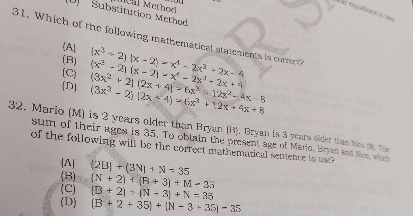 ou
Mcal Method
Ear équations in to
(D] Substitution Method
31. Which of the following mathematical statements is correct?
(A)
(B) (x^3+2)(x-2)=x^4-2x^3+2x-4
(x^3-2)(x-2)=x^4-2x^3+2x+4
(C) (3x^2+2)(2x+4)=6x^3-12x^2-4x-8
(D) (3x^2-2)(2x+4)=6x^3+12x+4x+8
32. Mario (M) is 2 years older than Bryan (B). Bryan is 3 years older than Nico (N). The
sum of their ages is 35. To obtain the present age of Mario, Bryan and Nico, which
of the following will be the correct mathematical sentence to use?
(A) (2B)+(3N)+N=35
(B) (N+2)+(B+3)+M=35
(C) (B+2)+(N+3)+N=35
(D) (B+2+35)+(N+3+35)=35