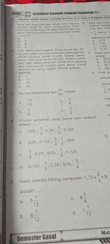 Asesmen Sumatif Tengah Semester 1
A. Berilah tanda silang (x) pada huruf a, b, c, atau d di depan jawa
Arka dan Azka bermain peluit. Arka meniup 6 Aziz membeli
peluit setiap 30 detik, sedangkan Azka
meniup peluit setiap 60 delik. Mereka berdua lebaran sepan]
akan meniup peluit secara bersamaan setiap  ju dan celr
menit.
2 3/4  meter
sekarang ad
b. 5 a 1 a 0,75
c 6 b. 1,00
d 8
2 Pak Hardi membagikan 48 kg beras dan 80 c 1,25 d 2,75
kg gula pasir kepada beberapa tetangganya
dalam bentuk paket murah. Setiap paket Hasil dari 
terdiri atas dua jenis barang. Antara paket adalah . a 36,6
satu dan paket yang lain berisi jenis barang b. 42,2
dan mempunyai jumlah yang sama. Paket
terbanyak yang dapat dibuat adalah c. 45. d 54
(HOTS)
a 4 B. Pak g
b. 12 panjar
c. 16
d 20 potor
3. Bentuk sederhana dari  24/64  adalah ....  3/4 
a.  11/13  C.  3/8 
ma
ta
b.  5/8   1/2 
d.
4. Urutan pecahan yang benar dari terkecil a
adalah . . .
a. 50% ; 3/4 ;0,25; 1/5 ;0,125
b. 0,25;0,125; 3/4 ; 1/5 ;50% 9.
C.  3/4 ;0,25;50% ; 1/5 ;0,125
d. 0,125; 1/5 ;0,25;50% ; 3/4 
5. Hasil operasi hitung campuran 1,75+ 2/3 * 8
adalah ....
a. 5 1/12 
C. 6 1/6 
b. 6 1/12 
d. 7 1/12 
Semester Gasal
Mat