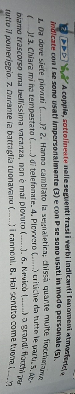 DDD * A coppie, sottolineate nelle seguenti frasi i verbi indicanti fenomeni atmosferici e 
indicate con I se sono usati impersonalmente (3) e con P se sono usati in modo personale (5). 
1. Da dove siete piovuti (_ )? 2. Hanno cambiato la segnaletica; chissà quante multe fioccheranno 
_)! 3. Chiara mi ha tempestato (_ ) di telefonate. 4. Piovvero (_ ) critiche da tutte le parti. 5. Ab- 
biamo trascorso una bellissima vacanza, non è mai piovuto ( _). 6. Nevicò (_ ) a grandi fiocchi per 
tutto il pomeriggio. 7. Durante la battaglia tuonavano (_ ) i cannoni. 8. Hai sentito come tuona (_ ...?