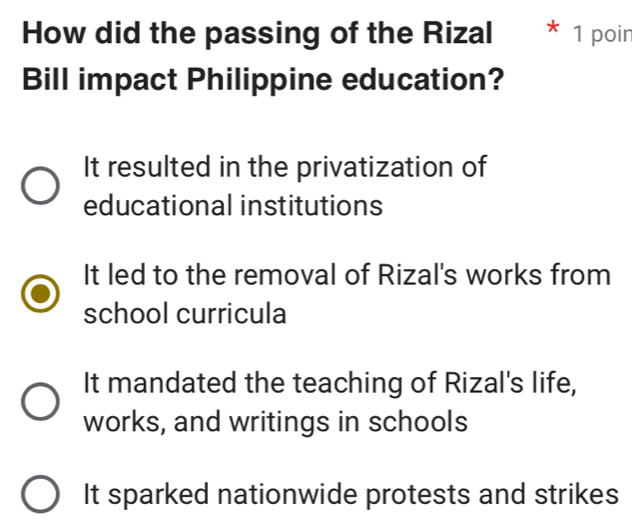 How did the passing of the Rizal * 1 poir
Bill impact Philippine education?
It resulted in the privatization of
educational institutions
It led to the removal of Rizal's works from
school curricula
It mandated the teaching of Rizal's life,
works, and writings in schools
It sparked nationwide protests and strikes