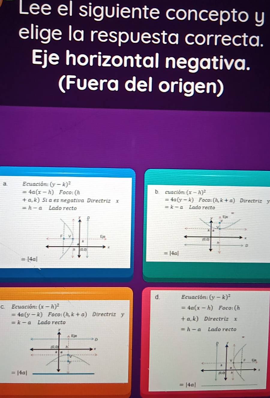 Lee el siguiente concepto y
elige la respuesta correcta.
Eje horizontal negativa.
(Fuera del origen)
a. Ecuación: (y-k)^2
=4a(x-h) Foco: (h b. cuación: (x-h)^2
=4a(y-k)Foco:(h,k+a)
+a,k) Sí a es negativa Directriz x Directriz y
=h-a Lado recto =k-a Lado recto

=|4a|
=|4a|
d. Ecuación: (y-k)^2
C Ecuación: (x-h)^2 =4a(x-h) Foco: (h
=4a(y-k) Foco: (h,k+a) Directriz y
+a,k)
=k-a Lado recto Directriz x
=h-a
Lado recto
=|4a|
_ =|4a|