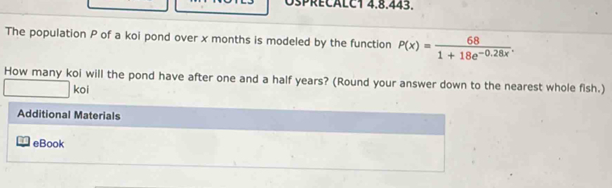 OSPRECALC1 4.8.443. 
The population P of a koi pond over x months is modeled by the function P(x)= 68/1+18e^(-0.28x) . 
How many koi will the pond have after one and a half years? (Round your answer down to the nearest whole fish.) 
koi 
Additional Materials 
eBook