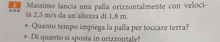 Massimo lancia una palla orizzontalmente con veloci- 
tà 2,5 m/s da un’altezza di 1,8 m. 
Quanto tempo impiega la palla per toccare terra? 
Di quanto si sposta in orizzontale?