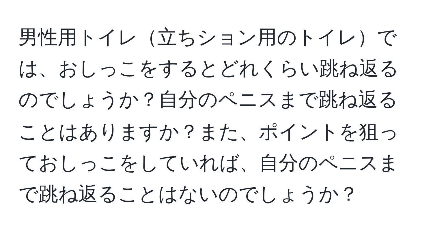 男性用トイレ立ちション用のトイレでは、おしっこをするとどれくらい跳ね返るのでしょうか？自分のペニスまで跳ね返ることはありますか？また、ポイントを狙っておしっこをしていれば、自分のペニスまで跳ね返ることはないのでしょうか？