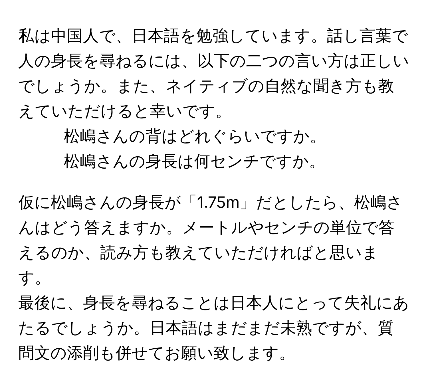 私は中国人で、日本語を勉強しています。話し言葉で人の身長を尋ねるには、以下の二つの言い方は正しいでしょうか。また、ネイティブの自然な聞き方も教えていただけると幸いです。  
1. 松嶋さんの背はどれぐらいですか。  
2. 松嶋さんの身長は何センチですか。  

仮に松嶋さんの身長が「1.75m」だとしたら、松嶋さんはどう答えますか。メートルやセンチの単位で答えるのか、読み方も教えていただければと思います。  

最後に、身長を尋ねることは日本人にとって失礼にあたるでしょうか。日本語はまだまだ未熟ですが、質問文の添削も併せてお願い致します。