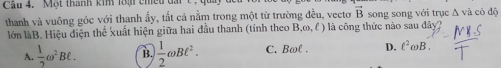 Cầu 4. Một thành kim loại chiều đàit , quả
thanh và vuông góc với thanh ấy, tất cả nằm trong một từ trường đều, vectơ vector B song song với trục Δ và có độ
lớn làB. Hiệu điện thế xuất hiện giữa hai đầu thanh (tính theo B,omega ,ell ) là công thức nào sau đây?
A.  1/2 omega^2Bell. B.  1/2 omega Bell^2. C. Bωl. D. ell^2omega B.