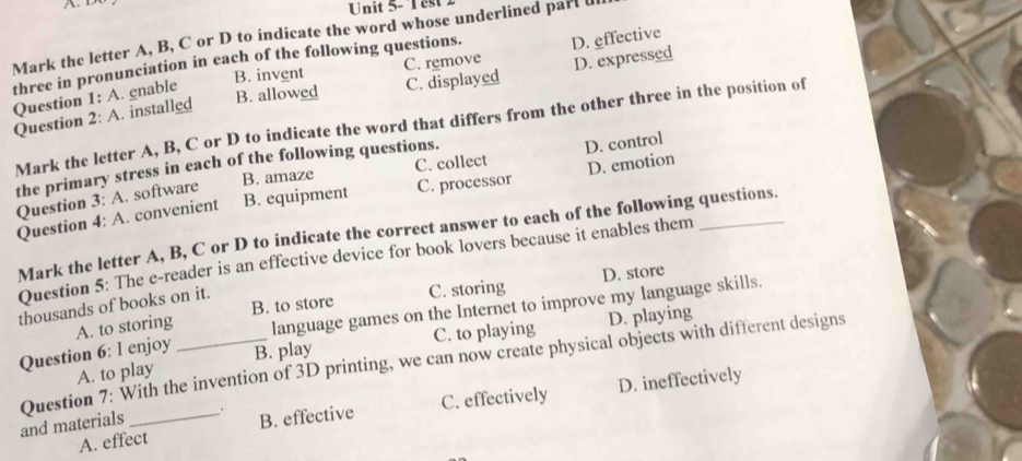 D
Unit 5- Test2
Mark the letter A, B, C or D to indicate the word whose underlined part d
three in pronunciation in each of the following questions. D. effective
C. remove
B. invent
Question 1: A. enable
B. allowed C. displayed D. expressed
Question 2: A. installed
Mark the letter A, B, C or D to indicate the word that differs from the other three in the position of
B. amaze C. collect D. control
the primary stress in each of the following questions.
C. processor
Question 4: A. convenient B. equipment D. emotion_
Question 3: A. software
Mark the letter A, B, C or D to indicate the correct answer to each of the following questions.
Question 5: The e-reader is an effective device for book lovers because it enables them
C. storing D. store
thousands of books on it.
language games on the Internet to improve my language skills.
A. to storing B. to store
C. to playing D. playing
Question 6: I enjoy B. play
Question 7: With the invention of 3D printing, we can now create physical objects with different designs
A. to play
and materials _. B. effective C. effectively D. ineffectively
A. effect