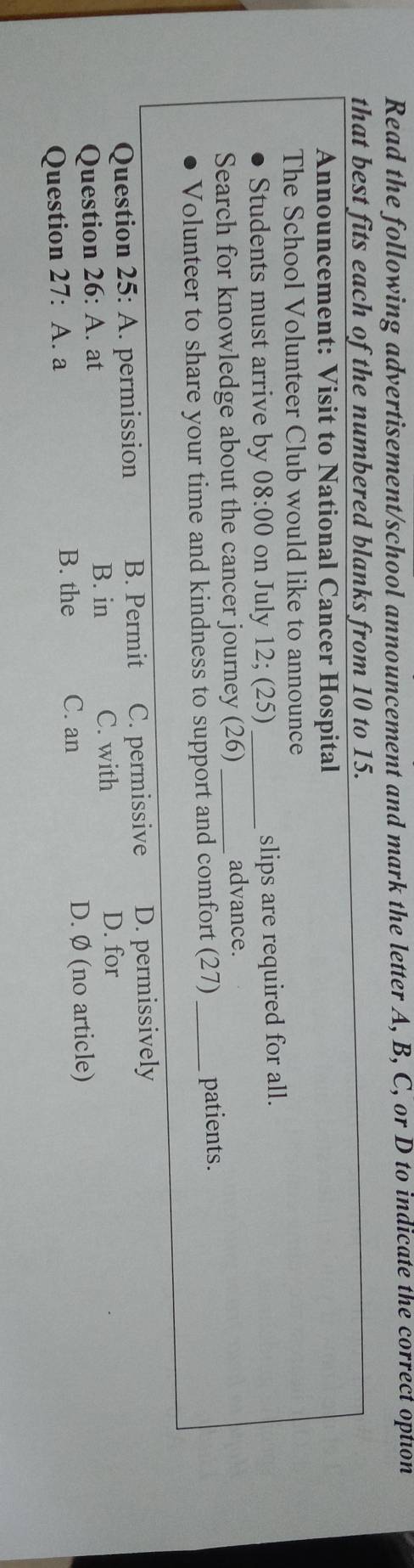 Read the following advertisement/school announcement and mark the letter A, B, C, or D to indicate the correct option
that best fits each of the numbered blanks from 10 to 15.
Announcement: Visit to National Cancer Hospital
The School Volunteer Club would like to announce
Students must arrive by 08:00 on July 12; (25) _slips are required for all.
Search for knowledge about the cancer journey (26) _
advance.
Volunteer to share your time and kindness to support and comfort (27) _patients.
Question 25: A. permission B. Permit C. permissive D. permissively
Question 26: A. at B. in C. with
D. for
Question 27: A. a
B. the C. an D. Ø (no article)