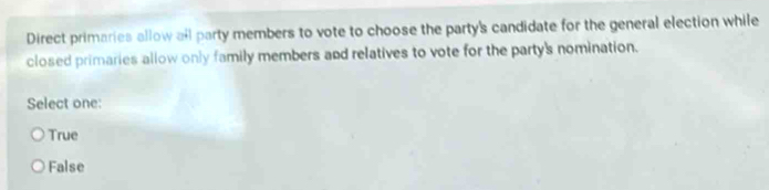 Direct primaries allow all party members to vote to choose the party's candidate for the general election while
closed primaries allow only family members and relatives to vote for the party's nomination.
Select one:
True
False