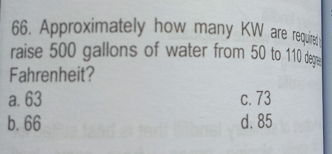 Approximately how many KW are required
raise 500 gallons of water from 50 to 110 degres
Fahrenheit?
a. 63 c. 73
b. 66 d. 85