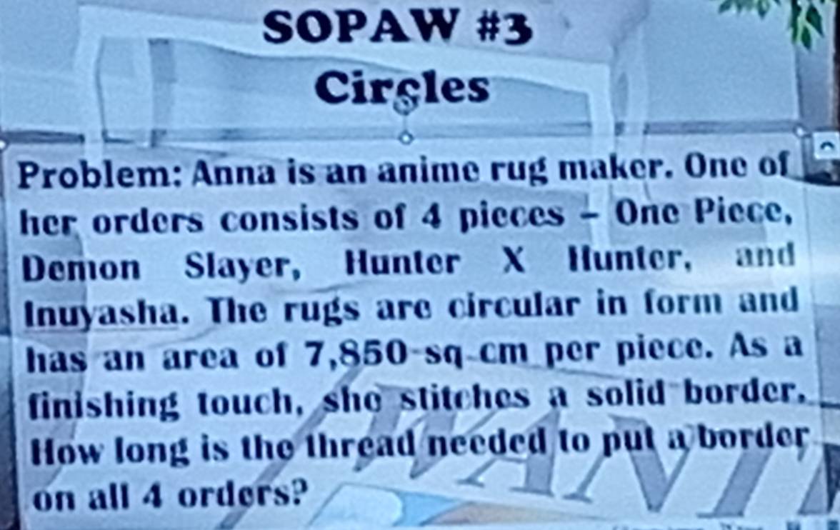 SOPAW #3 
Circles 
Problem: Anna is an anime rug maker. One of 
her orders consists of 4 pieces - One Piece, 
Demon Slayer, Hunter X Hunter, and 
Inuyasha. The rugs are circular in form and 
has an area of 7,850 sq cm per piece. As a 
finishing touch, she stitches a solid border. 
How long is the thread needed to put a border 
on all 4 orders?