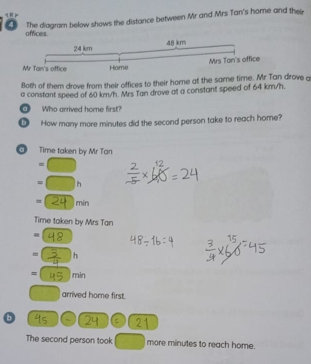 The diagram below shows the distance between Mr and Mrs Tan's home and their 
offices. 
Both of them drove from their offices to their home at the same time. Mr Tan drove a 
a constant speed of 60 km/h. Mrs Tan drove at a constant speed of 64 km/h. 
Who arrived home first? 
b How many more minutes did the second person take to reach home? 
a Time taken by Mr Tan 
overline  
= r 
=( min 
Time taken by Mrs Tan 
= 
= h 
= min
arrived home first. 
b 
C 
The second person took more minutes to reach home.