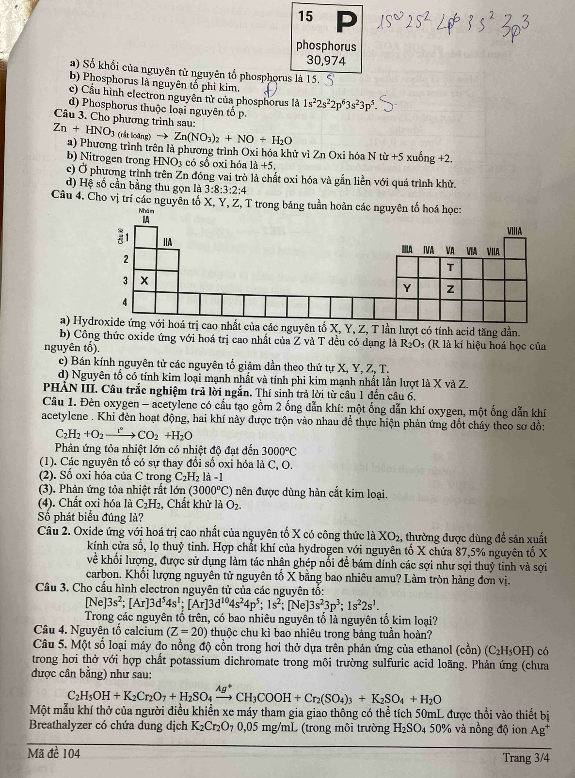 phosphorus
30,974
a) Số khối của nguyên tử nguyên tố phosphorus là 15.
b) Phosphorus là nguyên tố phi kim.
c) Cấu hình electron nguyên tử của phosphorus là 1s^22s^22p^63s^23p^5
d) Phosphorus thuộc loại nguyên tố p.
Câu 3. Cho phương trình sau:
Zn+HNO_3 (rất loãng) to Zn(NO_3)_2+NO+H_2O
a) Phương trình trên là phương trình Oxi hóa khử vì Zn Oxi hóa N tir+5xuhat ong+2
b) Nitrogen trong HNO_3 có số oxi hóa 1dot a+5.
c) Ở phương trình trên Zn đóng vai trò là chất oxi hóa và gắn liền với quá trình khử.
d) Hệ số cần bằng thu gọn là 3:8:3:2:4
Câu 4. Cho vị trí các nguyên tố X, Y, Z, T trong bảng tuần ho
a) Htrị cao nhất của các nguyên tố X, Y, Z, T lần lượt có tính acid tăng dần.
b) Công thức oxide ứng với hoá trị cao nhất của Z và T đều có dạng là R_2O_5 (R là kí hiệu hoá học của
nguyên tố).
c) Bán kính nguyên tử các nguyên tố giảm dần theo thứ tự X, Y, Z, T.
d) Nguyên tố có tính kim loại mạnh nhất và tính phi kim mạnh nhất lần lượt là X và Z.
PHÀN III. Câu trắc nghiệm trả lời ngắn. Thí sinh trả lời từ câu 1 đến câu 6.
Câu 1. Đèn oxygen - acetylene có cấu tạo gồm 2 ống dẫn khí: một ống dẫn khí oxygen, một ống dẫn khí
acetylene . Khi đèn hoạt động, hai khí này được trộn vào nhau để thực hiện phản ứng đốt cháy theo sơ đồ:
C_2H_2+O_2xrightarrow r° CO_2+H_2O
Phản ứng tỏa nhiệt lớn có nhiệt độ đạt đến 3000°C
(1). Các nguyên tố có sự thay đổi số oxi hóa là C, O.
(2). Số oxi hóa của C trong C_2H_2 |a| -1
(3). Phản ứng tỏa nhiệt rất lớn (3000°C) ên được dùng hàn cắt kim loại.
(4). Chất oxi hóa là C_2H_2 , Chất khử là O_2.
Số phát biểu đúng là?
Câu 2. Oxide ứng với hoá trị cao nhất của nguyên tố X có công thức là XO_2 , thường được dùng để sản xuất
kính cửa số, lọ thuỷ tinh. Hợp chất khí của hydrogen với nguyên tố X chứa 87,5% nguyên tố X
về khối lượng, được sử dụng làm tác nhận ghép nối để bám dính các sợi như sợi thuỷ tinh và sợi
carbon. Khối lượng nguyên tử nguyên tố X bằng bao nhiêu amu? Làm tròn hàng đơn vị.
Câu 3. Cho cấu hình electron nguyên tử của các nguyên tố:
[Ne]3s^2;[Ar]3d^54s^1;[Ar]3d^(10)4s^24p^5;1s^2;[Ne]3s^23p^3;1s^22s^1.
Trong các nguyên tổ trên, có bao nhiêu nguyên tố là nguyên tố kim loại?
Câu 4. Nguyên tố calcium (Z=20) thuộc chu kì bao nhiêu trong bảng tuần hoàn?
Câu 5. Một số loại máy đo nồng độ cồn trong hơi thở dựa trên phản ứng của ethanol (chat on)(C_2H_5OH) có
trong hơi thở với hợp chất potassium dichromate trong môi trường sulfuric acid loãng. Phản ứng (chưa
được cân bằng) như sau:
C_2H_5OH+K_2Cr_2O_7+H_2SO_4xrightarrow Ag^+CH_3COOH+Cr_2(SO_4)_3+K_2SO_4+H_2O
Một mẫu khí thở của người điều khiển xe máy tham gia giao thống có thể tích 50mL được thổi vào thiết bị
Breathalyzer có chứa dung dịch K_2Cr_2O_7 0,05 mg/mL (trong môi trường H_2SO_4 50% và nồng độ ion Ag^+
Mã đề 104
Trang 3/4