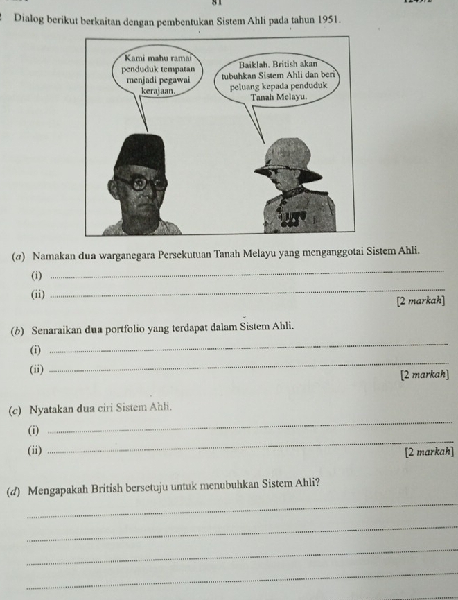 Dialog berikut berkaitan dengan pembentukan Sistem Ahli pada tahun 1951. 
(@) Namakan dua warganegara Persekutuan Tanah Melayu yang menganggotai Sistem Ahli. 
_ 
(i) 
_ 
(ii) 
[2 markah] 
(b) Senaraikan dua portfolio yang terdapat dalam Sistem Ahli. 
_ 
(i) 
_ 
(ii) 
[2 markah] 
_ 
(c) Nyatakan dua ciri Sistem Ahli. 
_ 
(i) 
(ii) [2 markah] 
_ 
(d) Mengapakah British bersetuju untuk menubuhkan Sistem Ahli? 
_ 
_ 
_