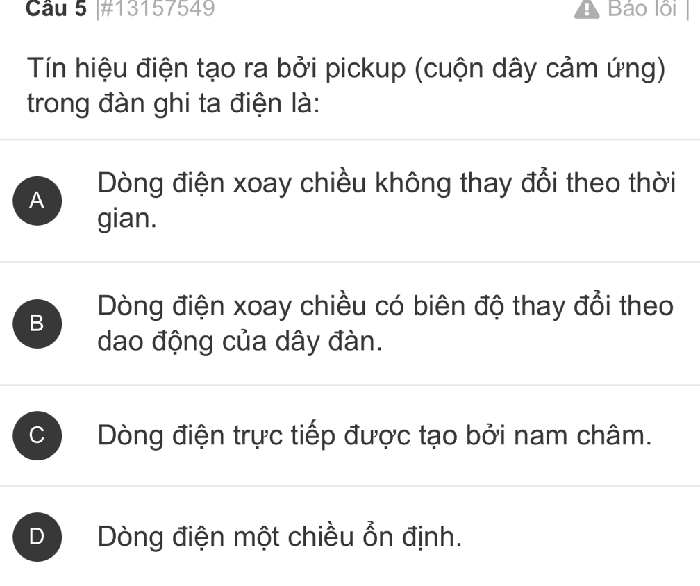 #13157549 ! Báo lồi
Tín hiệu điện tạo ra bởi pickup (cuộn dây cảm ứng)
trong đàn ghi ta điện là:
A
Dòng điện xoay chiều không thay đổi theo thời
gian.
B
Dòng điện xoay chiều có biên độ thay đổi theo
dao động của dây đàn.
C Dòng điện trực tiếp được tạo bởi nam châm.
D Dòng điện một chiều ổn định.