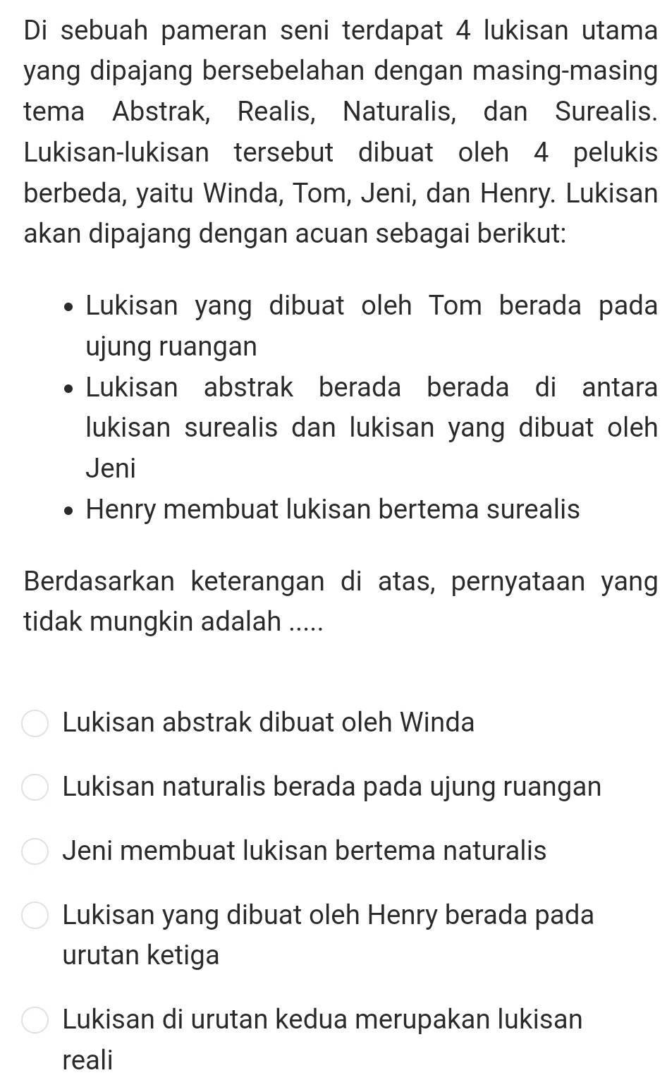 Di sebuah pameran seni terdapat 4 lukisan utama
yang dipajang bersebelahan dengan masing-masing
tema Abstrak, Realis, Naturalis, dan Surealis.
Lukisan-lukisan tersebut dibuat oleh 4 pelukis
berbeda, yaitu Winda, Tom, Jeni, dan Henry. Lukisan
akan dipajang dengan acuan sebagai berikut:
Lukisan yang dibuat oleh Tom berada pada
ujung ruangan
Lukisan abstrak berada berada di antara
lukisan surealis dan lukisan yang dibuat oleh
Jeni
Henry membuat lukisan bertema surealis
Berdasarkan keterangan di atas, pernyataan yang
tidak mungkin adalah .....
Lukisan abstrak dibuat oleh Winda
Lukisan naturalis berada pada ujung ruangan
Jeni membuat lukisan bertema naturalis
Lukisan yang dibuat oleh Henry berada pada
urutan ketiga
Lukisan di urutan kedua merupakan lukisan
reali