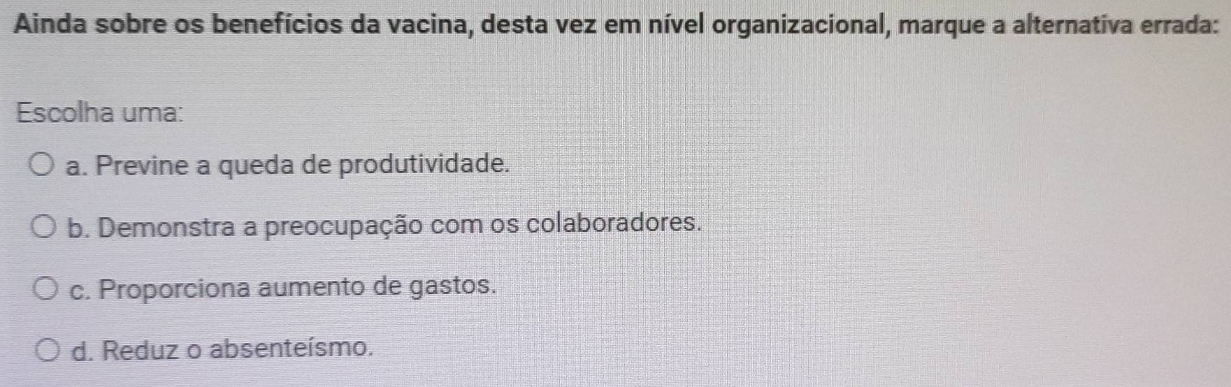 Ainda sobre os benefícios da vacina, desta vez em nível organizacional, marque a alternativa errada:
Escolha uma:
a. Previne a queda de produtividade.
b. Demonstra a preocupação com os colaboradores.
c. Proporciona aumento de gastos.
d. Reduz o absenteísmo.