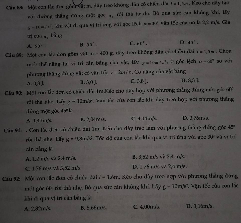 Một con lắc đơn gồm vật m, dây treo không dãn có chiều dài l=1,5m. Kéo cho dây tạo
với đường thẳng đứng một góc alpha _0 trồi thả tự do. Bỏ qua sức cản không khí, lấy
g=10m/s^2 , khi vật đi qua vị trí ứng với góc lệch alpha =30° vận tốc của nó là 2,2 m/s. Giá
trị của alpha _0 bằng
A. 50° 90°. C. 60°. D. 45°.
B.
Câu 89: Một con lắc đơn gồm vật m=400g , dây treo không dãn có chiều dài l=1,5m. Chọn
mốc thế năng tại vị trí cân bằng của vật, lấy g=10m/s^2 , ở góc lệch alpha =60° so với
phương thẳng đứng vật có vận tốc v=2m/s. Cơ năng của vật bằng
A. 0,8 J. B. 3,0 J. C. 3,8 J. D. 8,3 J.
Câu 90: Một con lắc đơn có chiều dài 1m.Kéo cho dây hợp với phương thắng đứng một góc 60°
rồi thả nhẹ. Lấy g=10m/s^2. Vận tốc của con lắc khi dây treo hợp với phương thẳng
đứng một góc 45° là
A. 1,43m/s. B. 2,04m/s. C. 4,14m/s. D. 3,76m/s.
Câu 91: . Con lắc đơn có chiều dài 1m. Kéo cho dây treo làm với phương thắng đứng góc 45°
rồi thả nhẹ. Lấy g=9,8m/s^2. Tốc độ của con lắc khi qua vị trí ứng với góc 30° và vị trí
cân bằng là
A. 1,2 m/s và 2,4 m/s. B. 3,52 m/s và 2,4 m/s.
C. 1,76 m/s và 3,52 m/s. D. 1,76 m/s và 2,4 m/s.
Câu 92: Một con lắc đơn có chiều dài l=1,6m. Kéo cho dây treo hợp với phương thắng đứng
một góc 60° trồi thả nhẹ. Bỏ qua sức cản không khí. Lấy g=10m/s^2 :. Vận tốc của con lắc
khi đi qua vị trí cân bằng là
A. 2,82m/s. B. 5,66m/s. C. 4,00m/s. D. 3,16m/s.