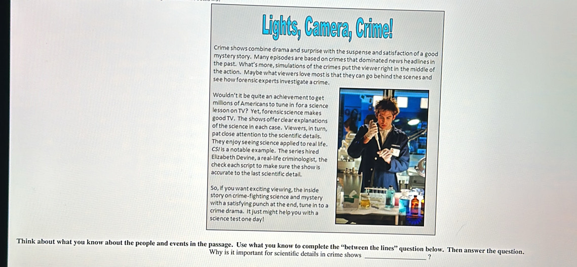 Lights, Camera, Crime! 
Crime shows combine drama and surprise with the suspense and satisfaction of a good 
mystery story. Many episodes are based on crimes that dominated news headlines in 
the past. What’s more, simulations of the crimes put the viewer right in the middle of 
the action. Maybe what viewers love most is that they can go behind the scenes and 
see how forensic experts investigate a crime . 
Wouldn’t it be quite an achievement to get 
millions of Americans to tune in for a science 
lesson on TV? Yet, forensic science makes 
good TV. The shows offer clear explanations 
of the science in each case. Viewers, in turn, 
pat close attention to the scientific details. 
They enjoy seeing science applied to real life. 
CS/ is a notable example. The series hired 
Elizabeth Devine, a real-life criminologist, the 
check each script to make sure the show is 
accurate to the last scientific detail. 
So, if you want exciting viewing, the inside 
story on crime-fighting science and mystery 
with a satisfying punch at the end, tune in to a 
crime drama. It just might help you with a 
science test one day! 
Think about what you know about the people and events in the passage. Use what you know to complete the “between the lines” question below. Then answer the question. 
Why is it important for scientific details in crime shows _?