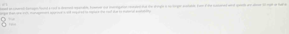 of 5
Based on covered damages found a roof is deemed repairable, however our investigation revealed that the shingle is no longer available. Even if the sustained wind speeds are abrive 50 mph or hal is
larger than one inch, management approval is still required to replace the roof due to material availability.
True
False
