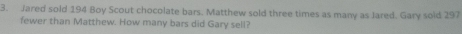 Jared sold 194 Boy Scout chocolate bars. Matthew sold three times as many as Jared. Gary sold 297
fewer than Matthew. How many bars did Gary sell?