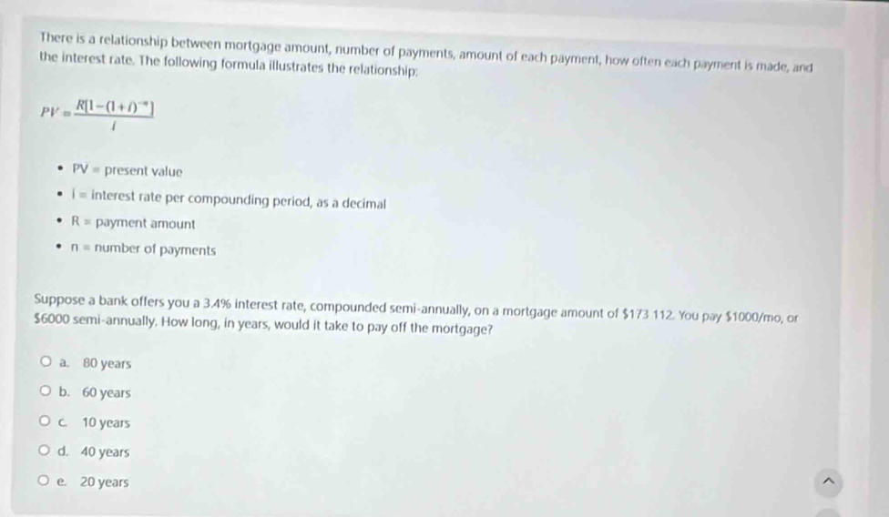 There is a relationship between mortgage amount, number of payments, amount of each payment, how often each payment is made, and
the interest rate. The following formula illustrates the relationship:
PV=frac R[1-(1+i)^-n]i
PV= present value
i= interest rate per compounding period, as a decimal
R= payment amount
n= number of payments
Suppose a bank offers you a 3.4% interest rate, compounded semi-annually, on a mortgage amount of $173 112. You pay $1000/mo, or
$6000 semi-annually. How long, in years, would it take to pay off the mortgage?
a. 80 years
b. 60 years
c. 10 years
d. 40 years
e. 20 years ^