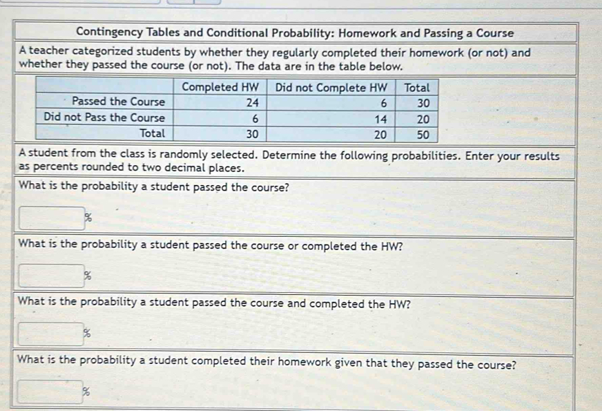 Contingency Tables and Conditional Probability: Homework and Passing a Course 
A teacher categorized students by whether they regularly completed their homework (or not) and 
whether they passed the course (or not). The data are in the table below. 
A student from the class is randomly selected. Determine the following probabilities. Enter your results 
as percents rounded to two decimal places. 
What is the probability a student passed the course?
%
What is the probability a student passed the course or completed the HW?
%
What is the probability a student passed the course and completed the HW?
%
What is the probability a student completed their homework given that they passed the course? 
;