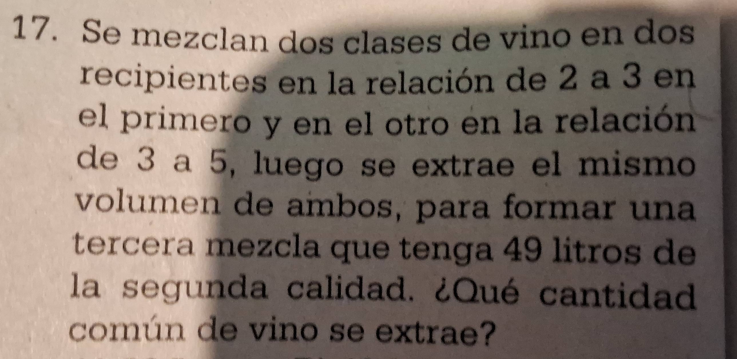 Se mezclan dos clases de vino en dos 
recipientes en la relación de 2 a 3 en 
el primero y en el otro en la relación 
de 3 a 5, luego se extrae el mismo 
volumen de ambos, para formar una 
tercera mezcla que tenga 49 litros de 
la segunda calidad. ¿Qué cantidad 
común de vino se extrae?