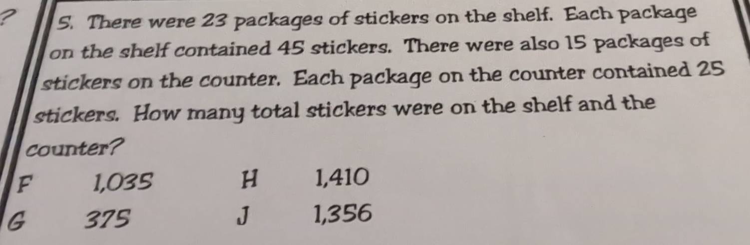 ? 5. There were 23 packages of stickers on the shelf. Each package
on the shelf contained 45 stickers. There were also 15 packages of
stickers on the counter. Each package on the counter contained 25
stickers. How many total stickers were on the shelf and the
counter?
F 1,035 H 1,410
G 375 J 1,356