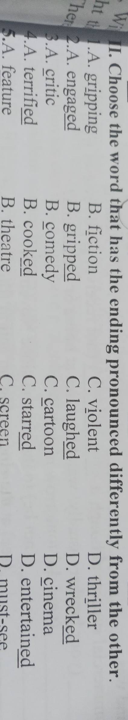 Wi I. Choose the word that has the ending pronounced differently from the other.
ht t 1.A. gripping B. fiction C. violent D. thriller
her 2.A. engaged B. gripped C. laughed D. wrecked
3.A. critic B. comedy C. cartoon D. cinema
4.A. terrified B. cooked C. starred D. entertained
5.A. feature B. theatre C. screen D must-see