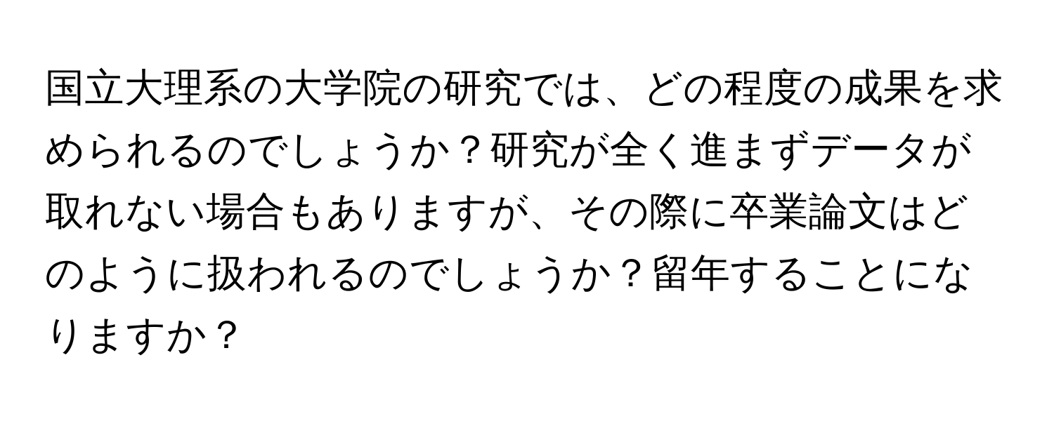 国立大理系の大学院の研究では、どの程度の成果を求められるのでしょうか？研究が全く進まずデータが取れない場合もありますが、その際に卒業論文はどのように扱われるのでしょうか？留年することになりますか？