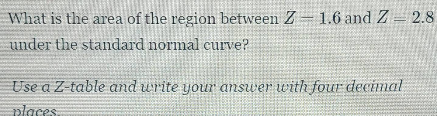 What is the area of the region between Z=1.6 and Z=2.8
under the standard normal curve? 
Use a Z -table and write your answer with four decimal 
places.