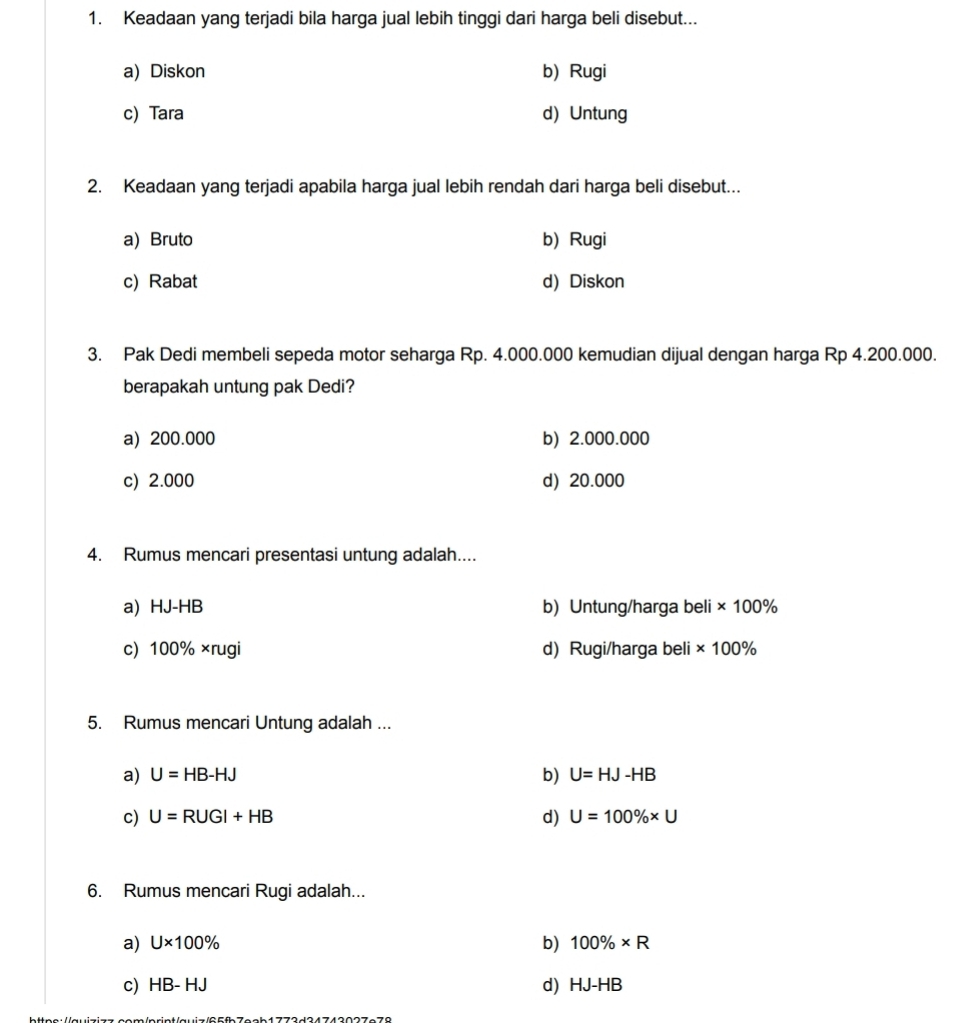 Keadaan yang terjadi bila harga jual lebih tinggi dari harga beli disebut...
a) Diskon b) Rugi
c) Tara d) Untung
2. Keadaan yang terjadi apabila harga jual lebih rendah dari harga beli disebut...
a) Bruto b) Rugi
c) Rabat d) Diskon
3. Pak Dedi membeli sepeda motor seharga Rp. 4.000.000 kemudian dijual dengan harga Rp 4.200.000.
berapakah untung pak Dedi?
a) 200.000 b) 2.000.000
c) 2.000 d) 20.000
4. Rumus mencari presentasi untung adalah....
a) HJ-HB b) Untung/harga beli * 100%
c) 100% ×rugi d) Rugi/harga beli * 100%
5. Rumus mencari Untung adalah ...
a) U=HB-HJ b) U=HJ-HB
c) U=RUGI+HB d) U=100% * U
6. Rumus mencari Rugi adalah...
b)
a) U* 100% 100% * R
c) HB-HJ d) HJ-HB