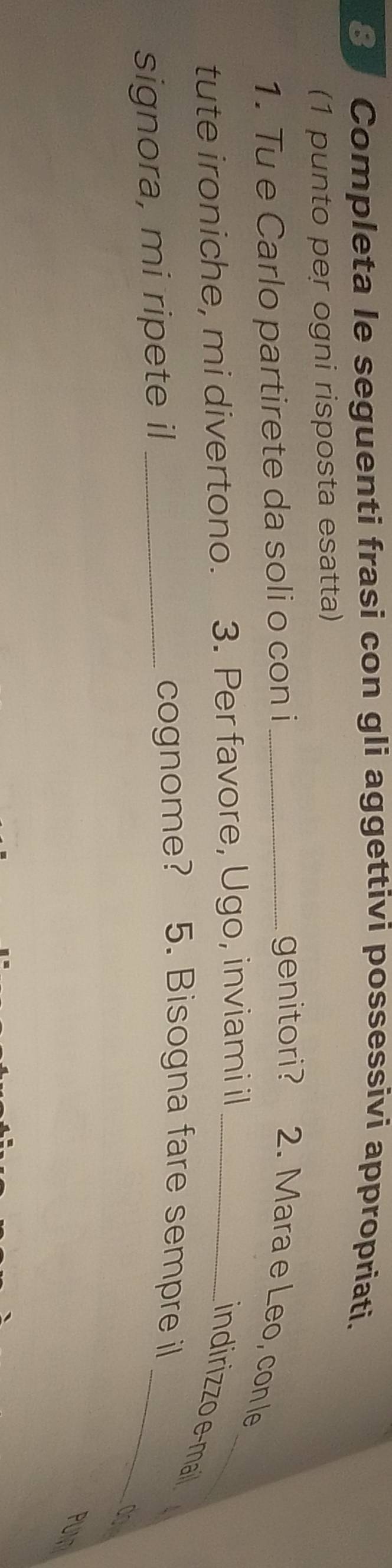 Completa le seguenti frasi con gli aggettivi possessivi appropriati. 
(1 punto per ogni risposta esatta) 
1. Tu e Carlo partirete da soli o con i _genitori? 2. Mara e Leo, con le 
tute ironiche, mi divertono. 3. Per favore, Ugo, inviami il_ 
_ 
indirizzo e-mai 
signora, mi ripete il _cognome? 5. Bisogna fare sempre il_ 
PUM