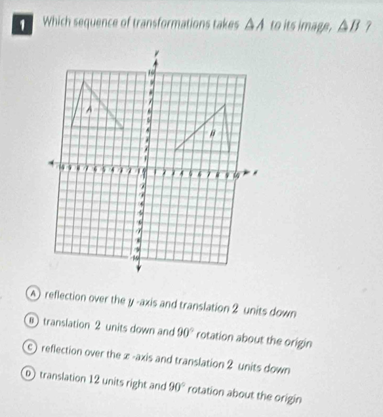 Which sequence of transformations takes △A to its image, △B ?
A reflection over the y -axis and translation 2 units down
⑧ translation 2 units down and 90° rotation about the origin
) reflection over the x -axis and translation 2 units down
① translation 12 units right and 90° rotation about the origin