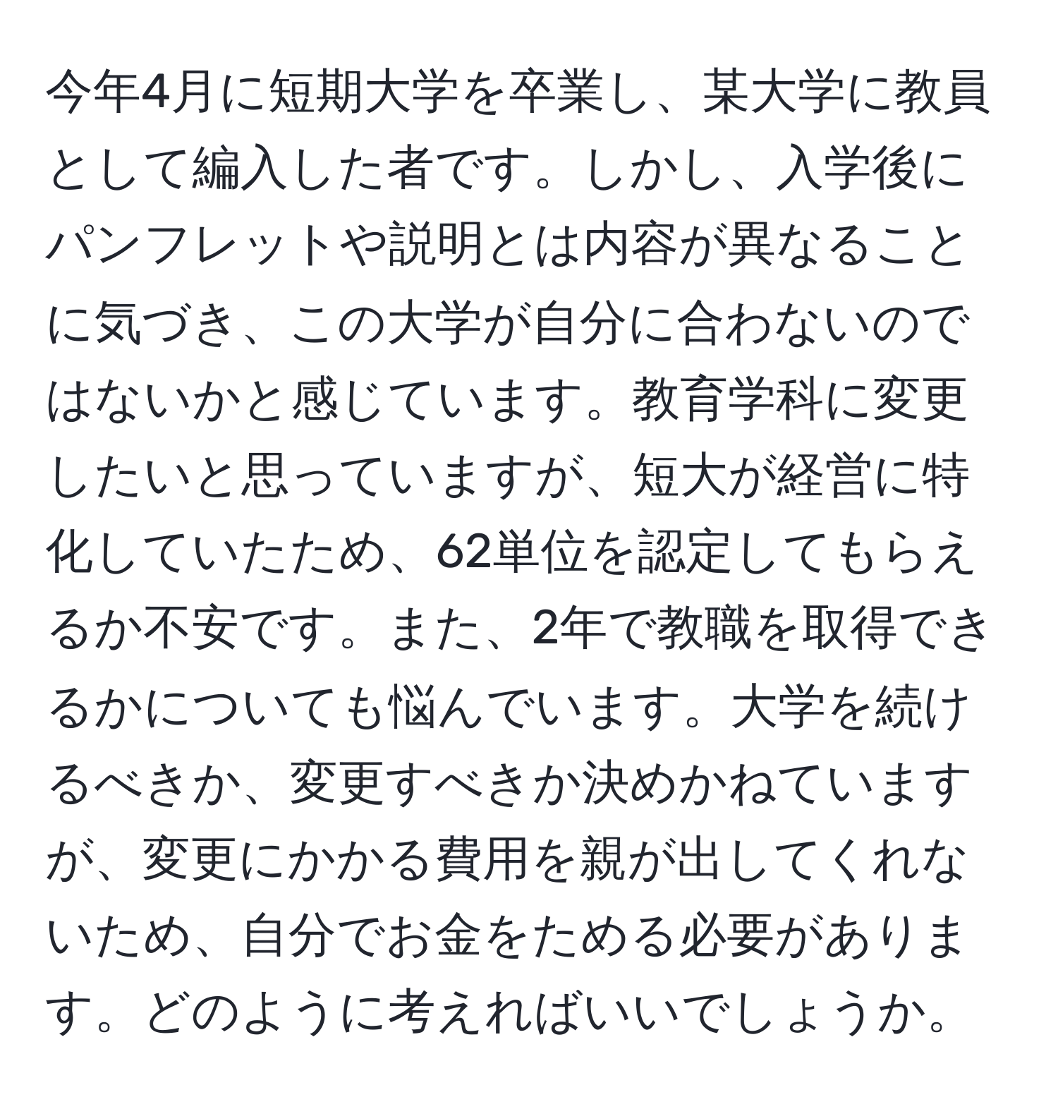 今年4月に短期大学を卒業し、某大学に教員として編入した者です。しかし、入学後にパンフレットや説明とは内容が異なることに気づき、この大学が自分に合わないのではないかと感じています。教育学科に変更したいと思っていますが、短大が経営に特化していたため、62単位を認定してもらえるか不安です。また、2年で教職を取得できるかについても悩んでいます。大学を続けるべきか、変更すべきか決めかねていますが、変更にかかる費用を親が出してくれないため、自分でお金をためる必要があります。どのように考えればいいでしょうか。