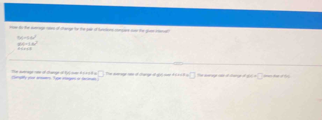 How do the evenage rates of change for the pair of functions compare over the giver intenet
9V_J=56x^2
9M=1.8)^2
4≤ y≤ 8
The averags rate of change of 1y) over 45 à 58 is □ 
(Simplity your answers. Type integers or decimals) The sverage oee of change of g(y) over 46×68 is □ The average cale of civange of 40/, = □ dmes dlar of r l