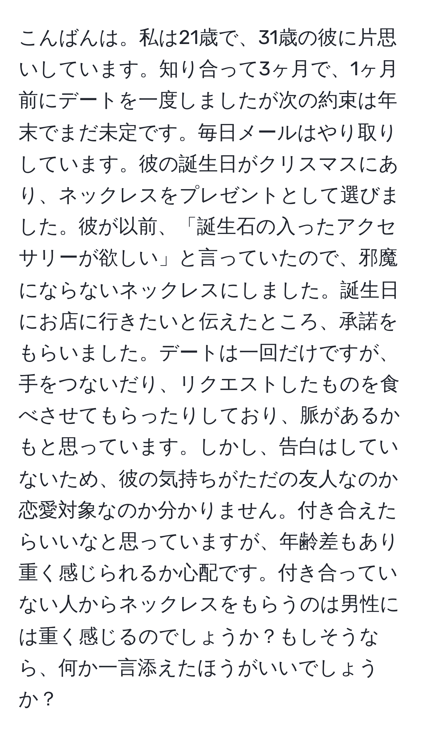 こんばんは。私は21歳で、31歳の彼に片思いしています。知り合って3ヶ月で、1ヶ月前にデートを一度しましたが次の約束は年末でまだ未定です。毎日メールはやり取りしています。彼の誕生日がクリスマスにあり、ネックレスをプレゼントとして選びました。彼が以前、「誕生石の入ったアクセサリーが欲しい」と言っていたので、邪魔にならないネックレスにしました。誕生日にお店に行きたいと伝えたところ、承諾をもらいました。デートは一回だけですが、手をつないだり、リクエストしたものを食べさせてもらったりしており、脈があるかもと思っています。しかし、告白はしていないため、彼の気持ちがただの友人なのか恋愛対象なのか分かりません。付き合えたらいいなと思っていますが、年齢差もあり重く感じられるか心配です。付き合っていない人からネックレスをもらうのは男性には重く感じるのでしょうか？もしそうなら、何か一言添えたほうがいいでしょうか？