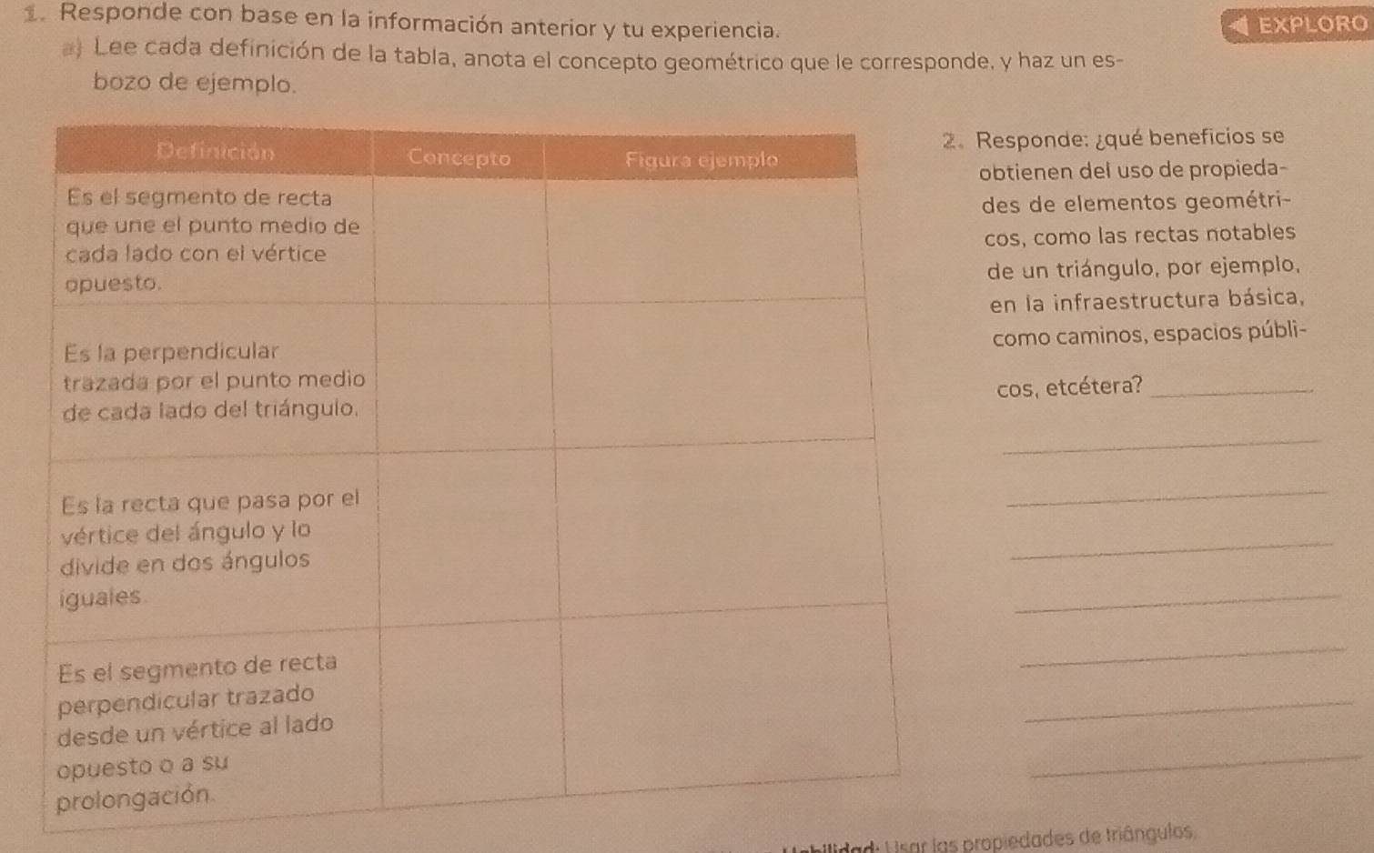 Responde con base en la información anterior y tu experiencia. 
EXPLORO 
a) Lee cada definición de la tabla, anota el concepto geométrico que le corresponde, y haz un es- 
bozo de ejemplo. 
esponde: ¿qué beneficios se 
btienen del uso de propieda- 
des de elementos geométri- 
cos, como las rectas notables 
de un triángulo, por ejemplo, 
en la infraestructura básica, 
como caminos, espacios públi- 
cos, etcétera?_ 
_ 
_ 
_ 
_ 
_ 
_ 
_ 
bilidad: Visar las propiedades de triângulos,