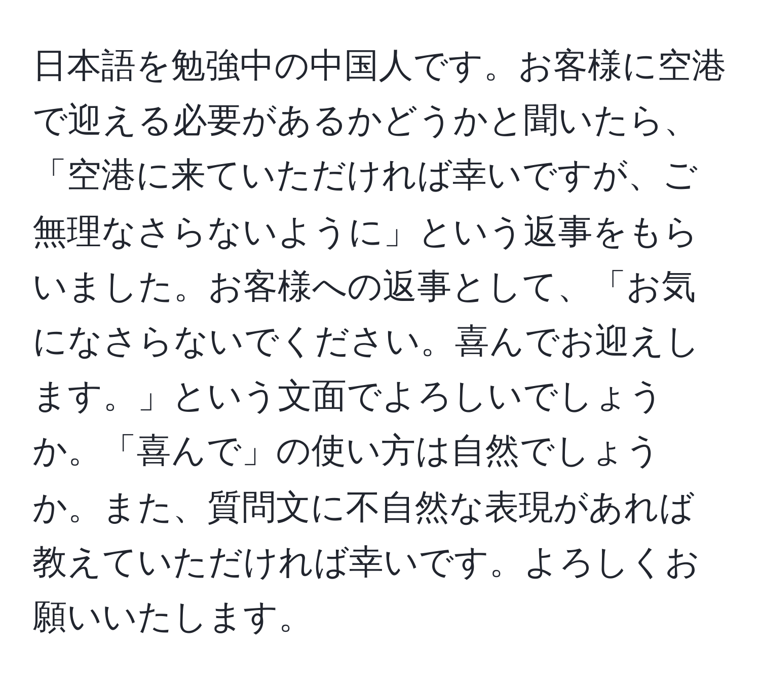 日本語を勉強中の中国人です。お客様に空港で迎える必要があるかどうかと聞いたら、「空港に来ていただければ幸いですが、ご無理なさらないように」という返事をもらいました。お客様への返事として、「お気になさらないでください。喜んでお迎えします。」という文面でよろしいでしょうか。「喜んで」の使い方は自然でしょうか。また、質問文に不自然な表現があれば教えていただければ幸いです。よろしくお願いいたします。