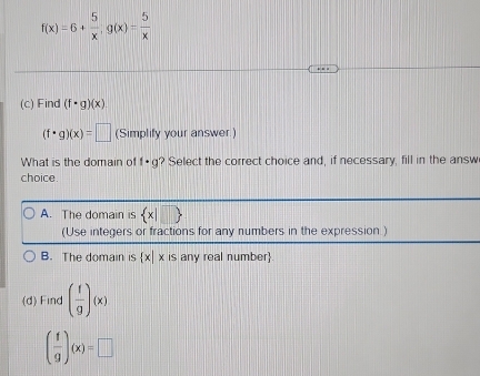 f(x)=6+ 5/x , g(x)= 5/x 
(c) Find (f· g)(x)
(f· g)(x)=□ (Simplify your answer.)
What is the domain of f· g ? Select the correct choice and, if necessary, fill in the answ
choice.
A. The domain is  x|□ 
(Use integers or fractions for any numbers in the expression )
B. The domain is  x|x is any real number.
(d) Find ( f/g )(x)
( f/g )(x)=□