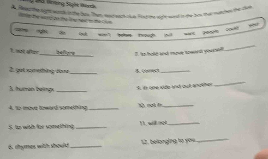 Jnd Witing Sighe Words
A Read the sight wards in the buy. Them rucleach club. Find the sight word in the box that matches the dlun.
Wilite the word on the line next to the clue .
right d què we t befere through pull wank peogle could
1 not after beföre
_7. to hold and move toward yourstlf
_
2. get something done _B. correct_
3. human beings_
9. in one side and out another
_
4, to move toward something _10. not in_
5. to wish for something _11, will not_
6. rhymes with should _ 12. belonging to you_