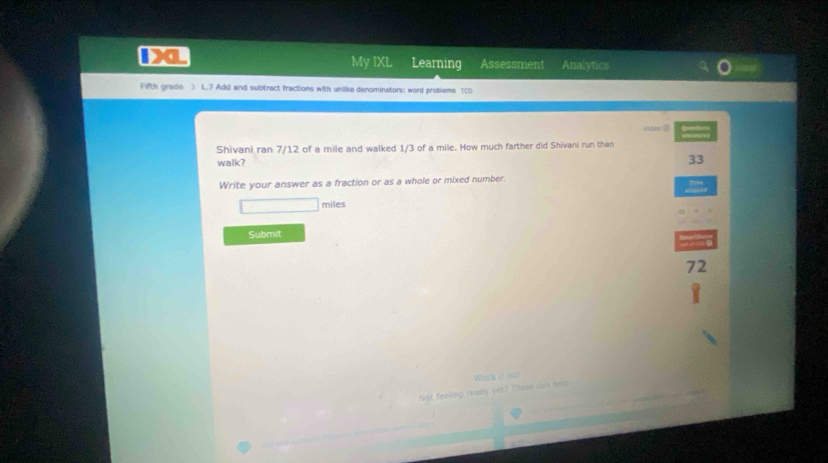 My IXL Learning Assessment Analytics 
Fifth grade > L7 Add and subtract fractions with unlike denominators: word problems TCD 
Video ? 
Shivani ran 7/12 of a mile and walked 1/3 of a mile. How much farther did Shivani run than 
walk? 
33 
Write your answer as a fraction or as a whole or mixed number.
miles
Submit 
72 
Not feeling ready yet? These cam bel Work it out