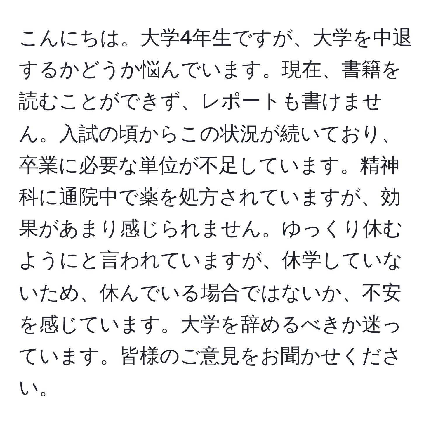 こんにちは。大学4年生ですが、大学を中退するかどうか悩んでいます。現在、書籍を読むことができず、レポートも書けません。入試の頃からこの状況が続いており、卒業に必要な単位が不足しています。精神科に通院中で薬を処方されていますが、効果があまり感じられません。ゆっくり休むようにと言われていますが、休学していないため、休んでいる場合ではないか、不安を感じています。大学を辞めるべきか迷っています。皆様のご意見をお聞かせください。