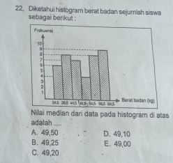 Diketahui histogram berat badan sejumlah siswa
sebagai berikut :
Nilai median dari data pada histogram di atas
adalah ....
A. 49,50 D. 49, 10
B. 49,25 E. 49,00
C. 49,20